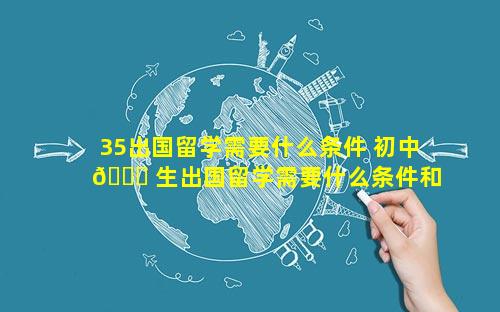 35出国留学需要什么条件 初中 🐈 生出国留学需要什么条件和费用